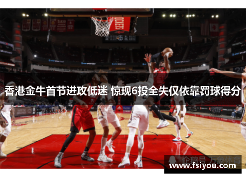 香港金牛首节进攻低迷 惊现6投全失仅依靠罚球得分 香港金牛首节进攻低迷 惊现6投全失仅依靠罚球得分